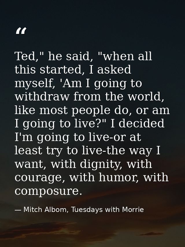 Ted," he said, "when all this started, I asked myself, 'Am I going to withdraw from the world, like most people do, or a — Mitch Albom, Tuesdays with Morrie