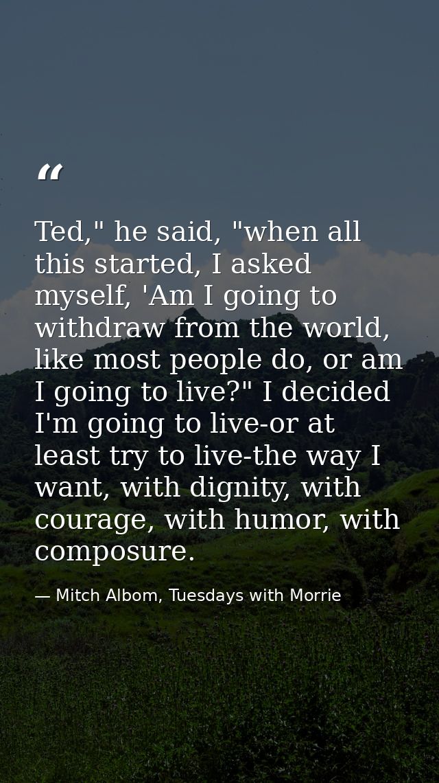 Ted," he said, "when all this started, I asked myself, 'Am I going to withdraw from the world, like most people do, or a — Mitch Albom, Tuesdays with Morrie