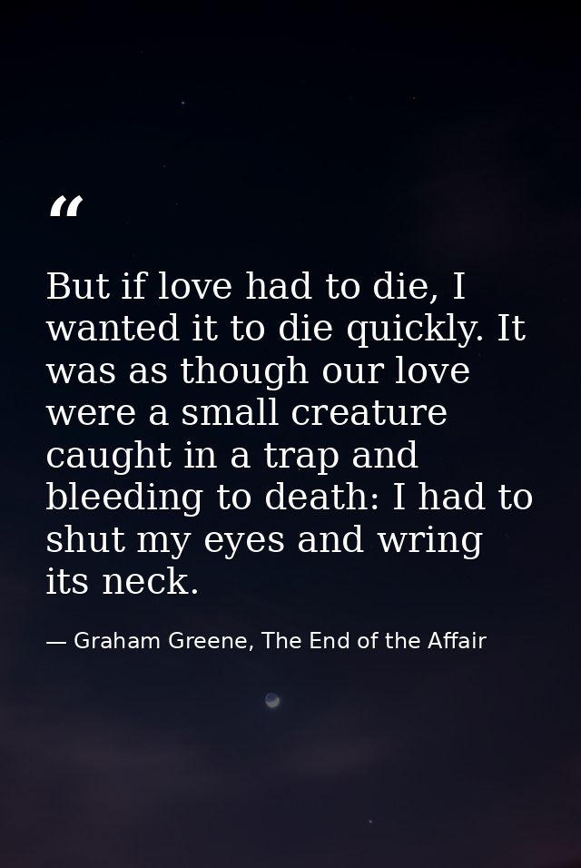 But if love had to die, I wanted it to die quickly. It was as though our love were a small creature caught in a trap and — Graham Greene, The End of the Affair