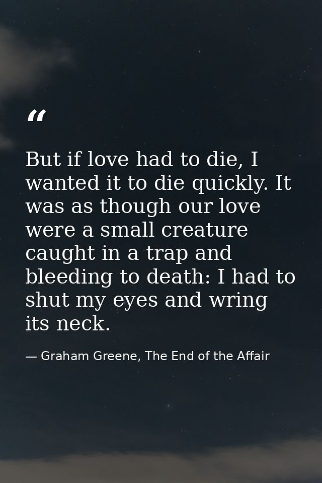But if love had to die, I wanted it to die quickly. It was as though our love were a small creature caught in a trap and — Graham Greene, The End of the Affair