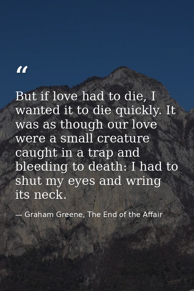 But if love had to die, I wanted it to die quickly. It was as though our love were a small creature caught in a trap and — Graham Greene, The End of the Affair