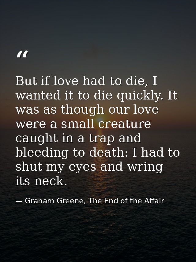But if love had to die, I wanted it to die quickly. It was as though our love were a small creature caught in a trap and — Graham Greene, The End of the Affair