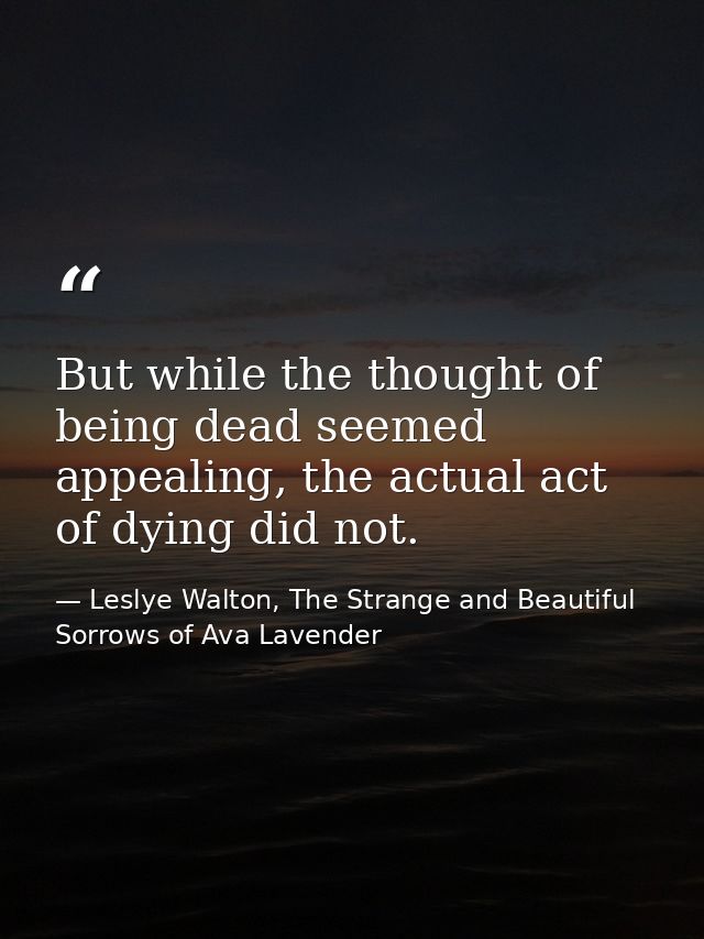 But while the thought of being dead seemed appealing, the actual act of dying did not. — Leslye Walton, The Strange and Beautiful Sorrows of Ava Lavender