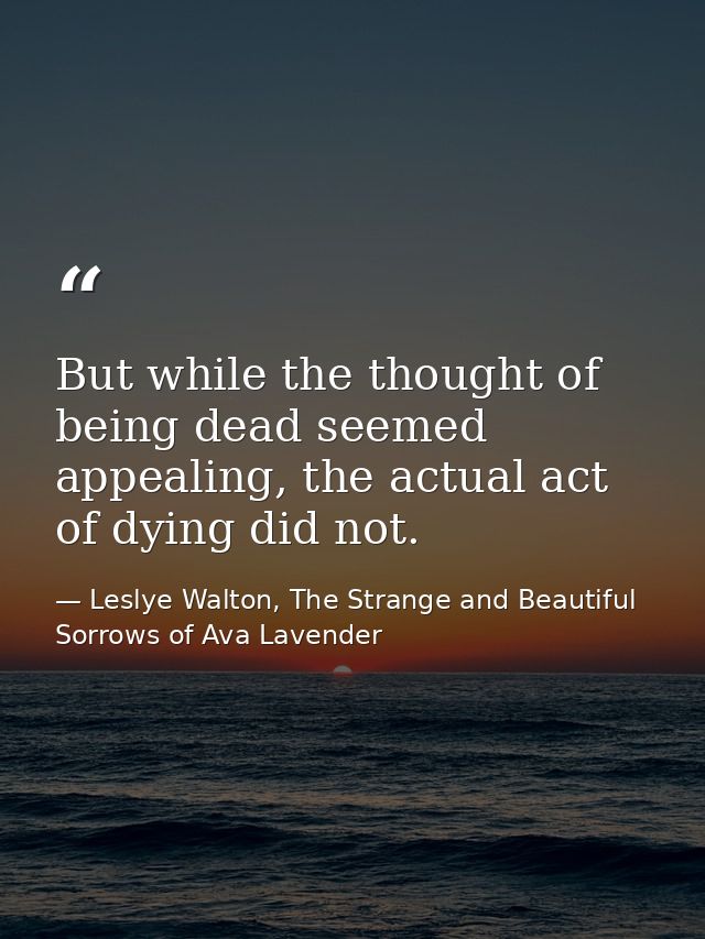 But while the thought of being dead seemed appealing, the actual act of dying did not. — Leslye Walton, The Strange and Beautiful Sorrows of Ava Lavender