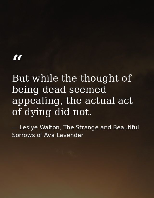 But while the thought of being dead seemed appealing, the actual act of dying did not. — Leslye Walton, The Strange and Beautiful Sorrows of Ava Lavender
