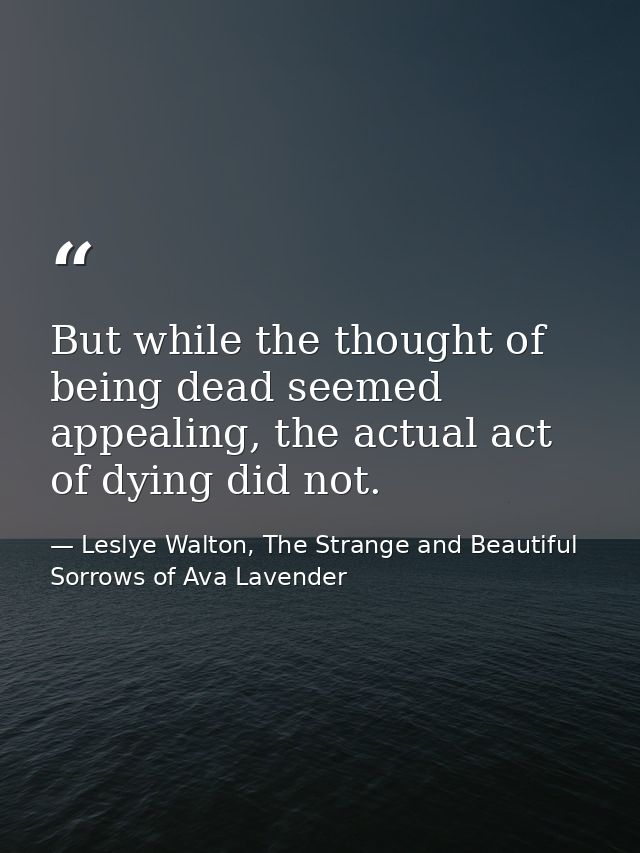 But while the thought of being dead seemed appealing, the actual act of dying did not. — Leslye Walton, The Strange and Beautiful Sorrows of Ava Lavender