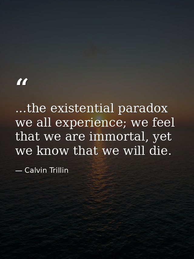 ...the existential paradox we all experience; we feel that we are immortal, yet we know that we will die. — Calvin Trillin