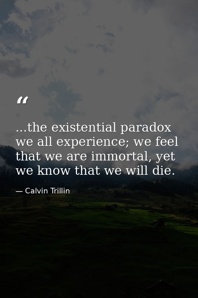 ...the existential paradox we all experience; we feel that we are immortal, yet we know that we will die. — Calvin Trillin