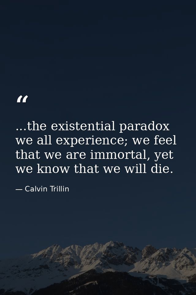 ...the existential paradox we all experience; we feel that we are immortal, yet we know that we will die. — Calvin Trillin