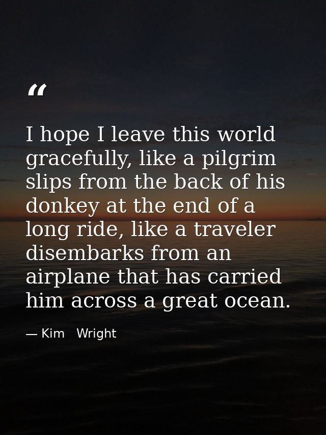 I hope I leave this world gracefully, like a pilgrim slips from the back of his donkey at the end of a long ride, like a — Kim   Wright