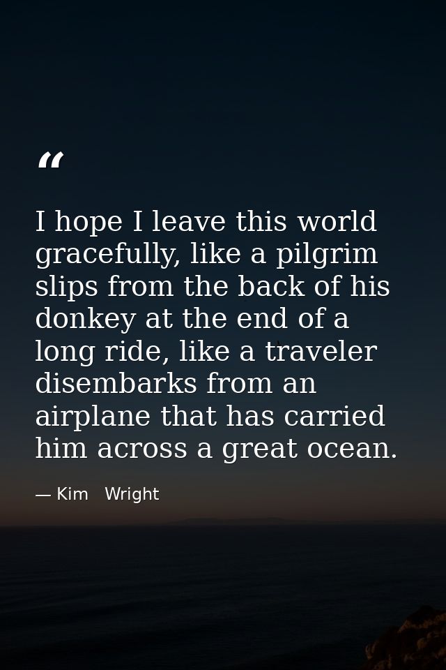 I hope I leave this world gracefully, like a pilgrim slips from the back of his donkey at the end of a long ride, like a — Kim   Wright