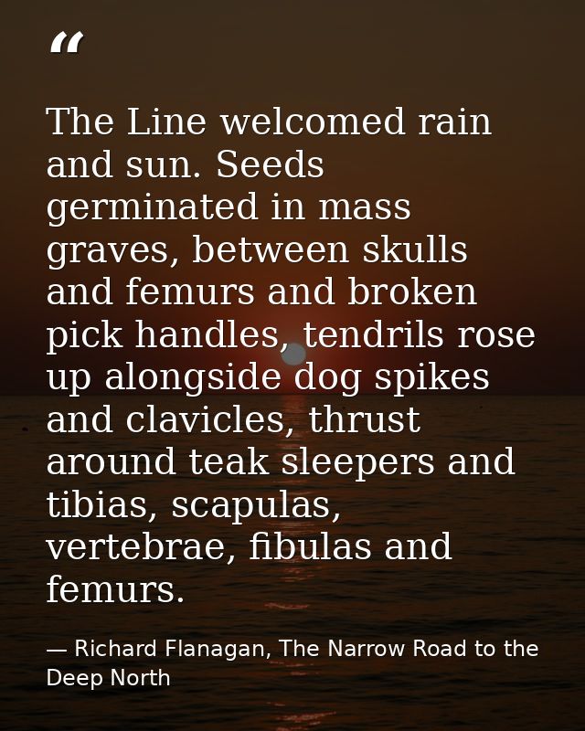 The Line welcomed rain and sun. Seeds germinated in mass graves, between skulls and femurs and broken pick handles, tend — Richard Flanagan, The Narrow Road to the Deep North