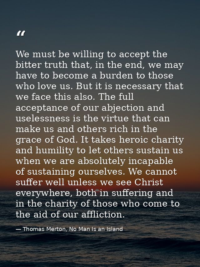 We must be willing to accept the bitter truth that, in the end, we may have to become a burden to those who love us. But — Thomas Merton, No Man Is an Island