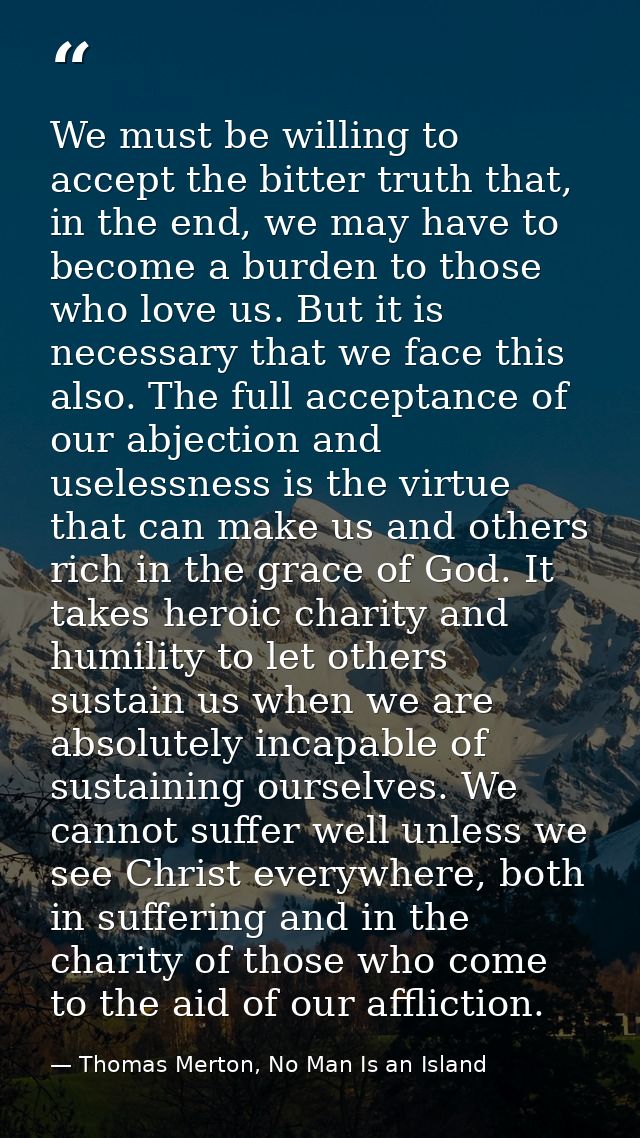 We must be willing to accept the bitter truth that, in the end, we may have to become a burden to those who love us. But — Thomas Merton, No Man Is an Island