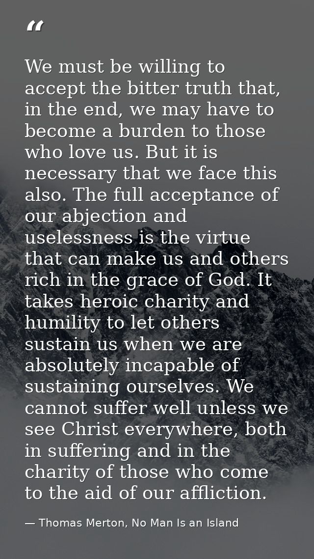 We must be willing to accept the bitter truth that, in the end, we may have to become a burden to those who love us. But — Thomas Merton, No Man Is an Island