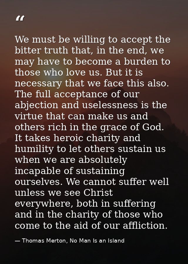 We must be willing to accept the bitter truth that, in the end, we may have to become a burden to those who love us. But — Thomas Merton, No Man Is an Island