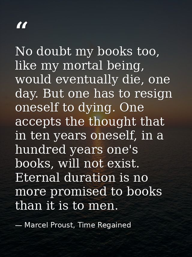 No doubt my books too, like my mortal being, would eventually die, one day. But one has to resign oneself to dying. One  — Marcel Proust, Time Regained