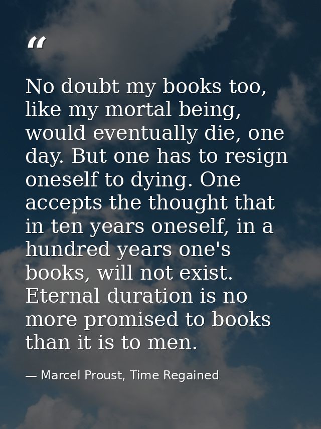 No doubt my books too, like my mortal being, would eventually die, one day. But one has to resign oneself to dying. One  — Marcel Proust, Time Regained