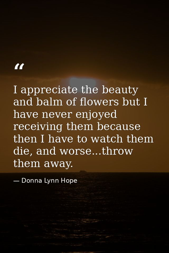 I appreciate the beauty and balm of flowers but I have never enjoyed receiving them because then I have to watch them di — Donna Lynn Hope