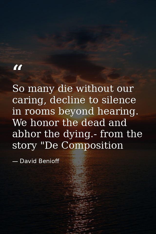 So many die without our caring, decline to silence in rooms beyond hearing. We honor the dead and abhor the dying.- from — David Benioff