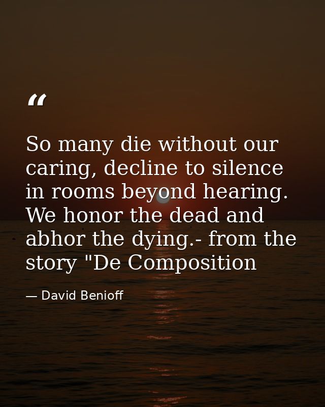 So many die without our caring, decline to silence in rooms beyond hearing. We honor the dead and abhor the dying.- from — David Benioff