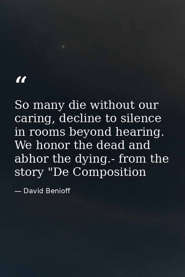 So many die without our caring, decline to silence in rooms beyond hearing. We honor the dead and abhor the dying.- from — David Benioff