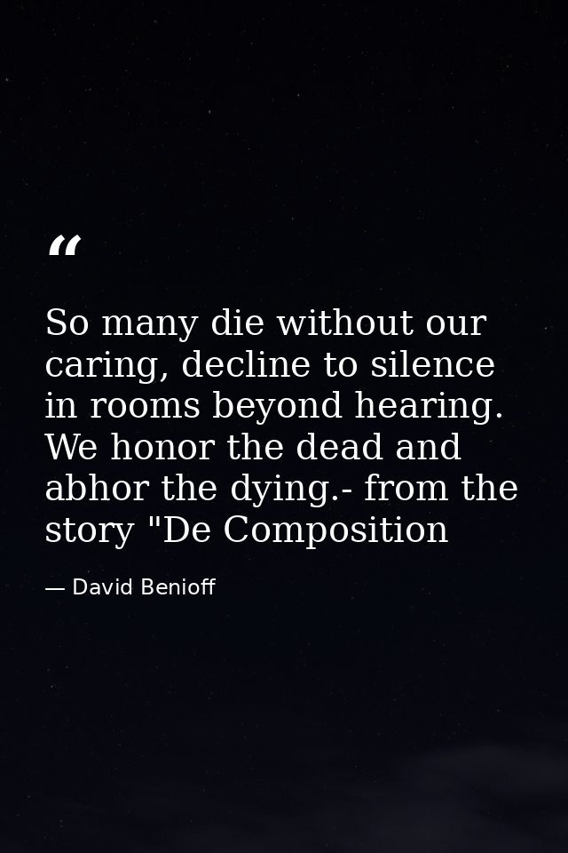 So many die without our caring, decline to silence in rooms beyond hearing. We honor the dead and abhor the dying.- from — David Benioff