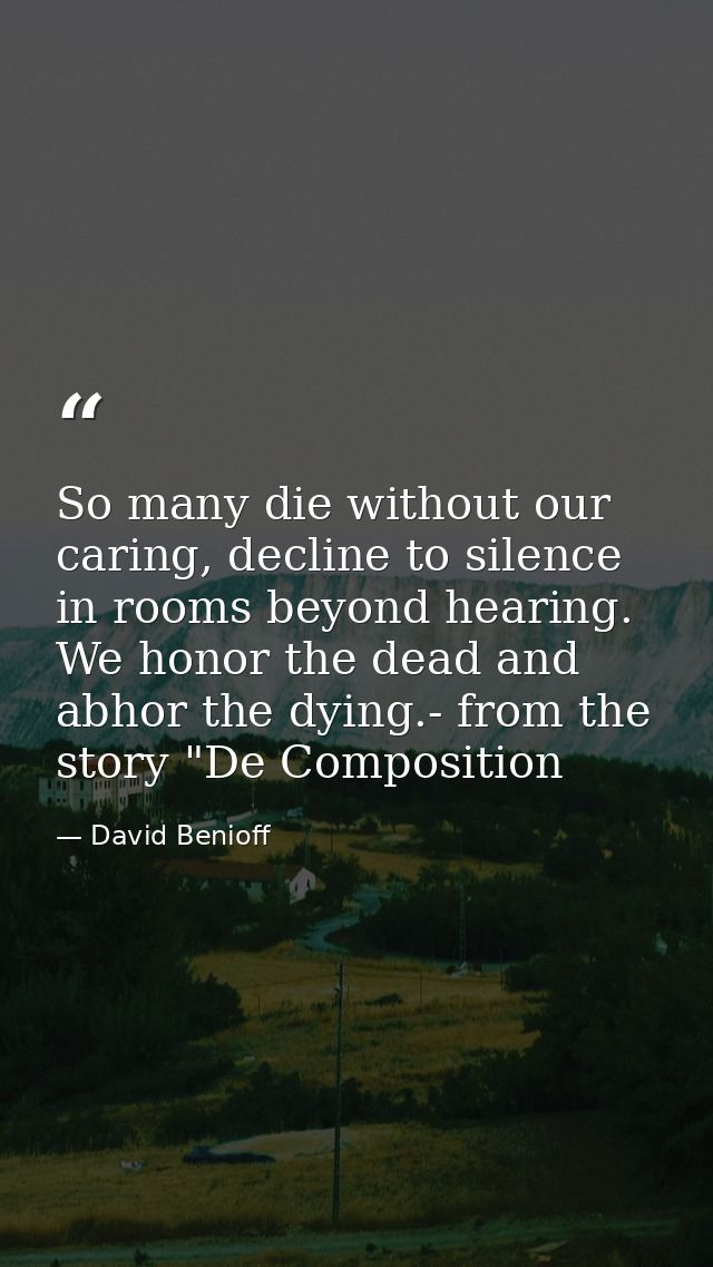 So many die without our caring, decline to silence in rooms beyond hearing. We honor the dead and abhor the dying.- from — David Benioff