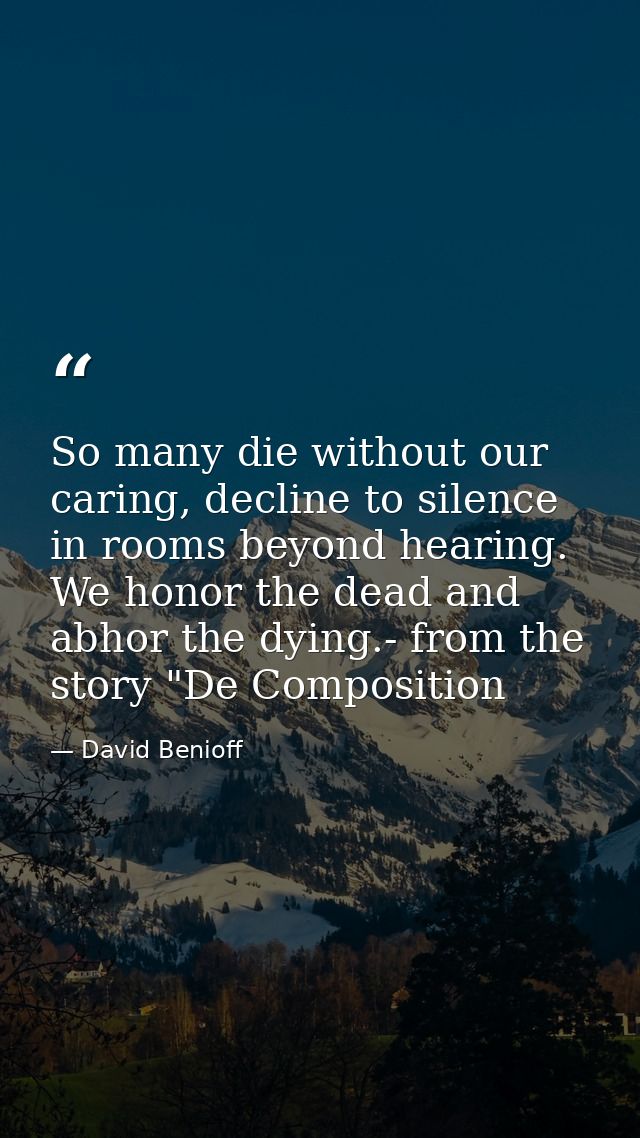 So many die without our caring, decline to silence in rooms beyond hearing. We honor the dead and abhor the dying.- from — David Benioff
