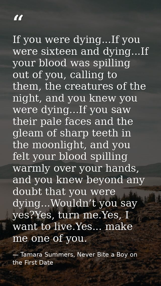 If you were dying...If you were sixteen and dying...If your blood was spilling out of you, calling to them, the creature — Tamara Summers, Never Bite a Boy on the First Date