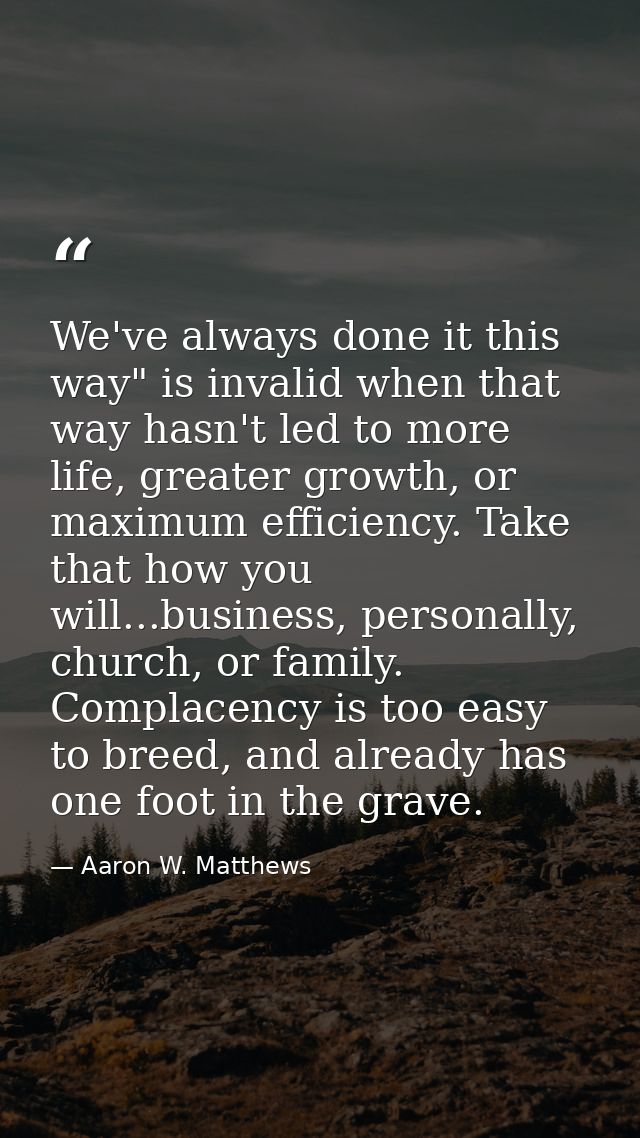 We've always done it this way" is invalid when that way hasn't led to more life, greater growth, or maximum efficiency.  — Aaron W. Matthews