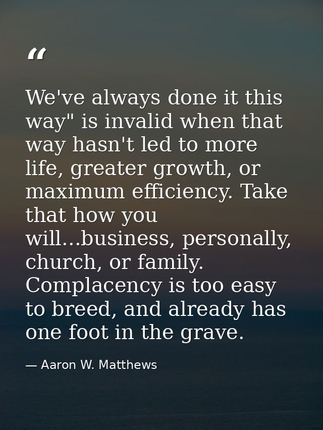 We've always done it this way" is invalid when that way hasn't led to more life, greater growth, or maximum efficiency.  — Aaron W. Matthews