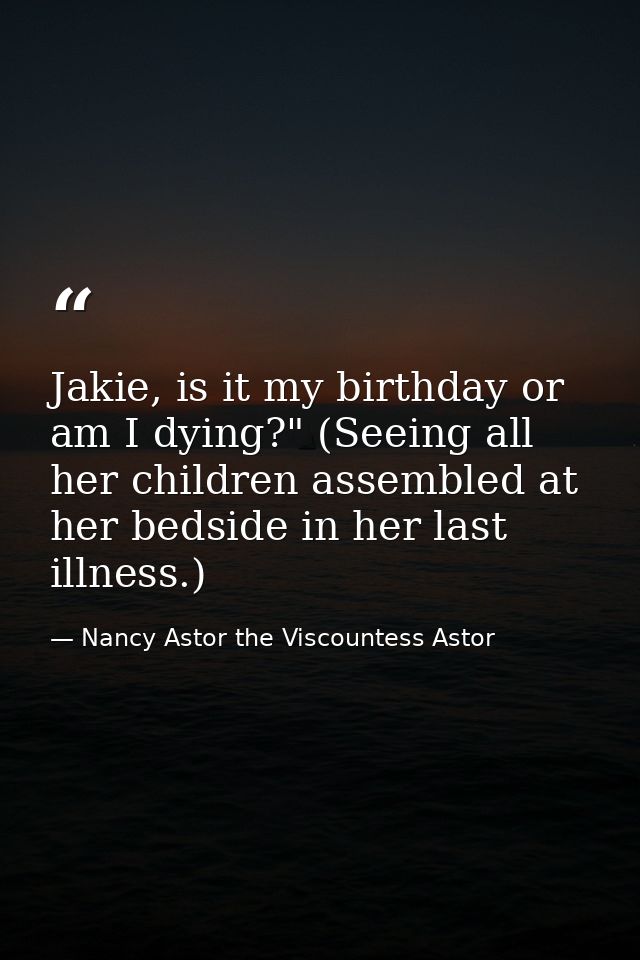 Jakie, is it my birthday or am I dying?" (Seeing all her children assembled at her bedside in her last illness.) — Nancy Astor the Viscountess Astor