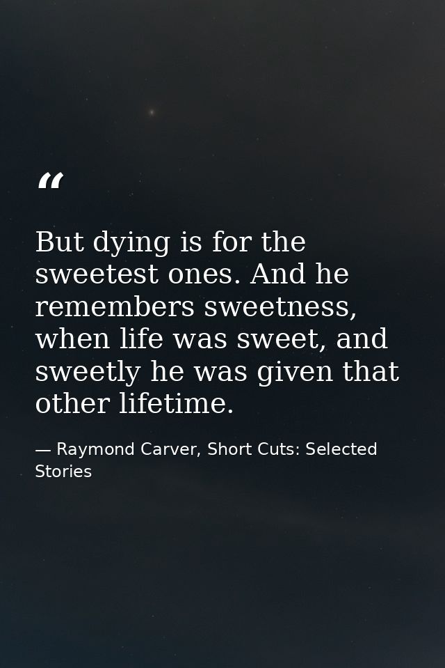 But dying is for the sweetest ones. And he remembers sweetness, when life was sweet, and sweetly he was given that other — Raymond Carver, Short Cuts: Selected Stories