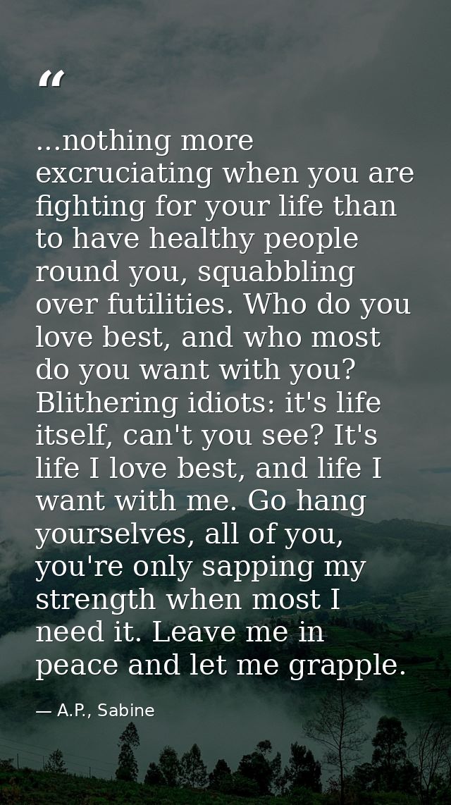 ...nothing more excruciating when you are fighting for your life than to have healthy people round you, squabbling over  — A.P., Sabine