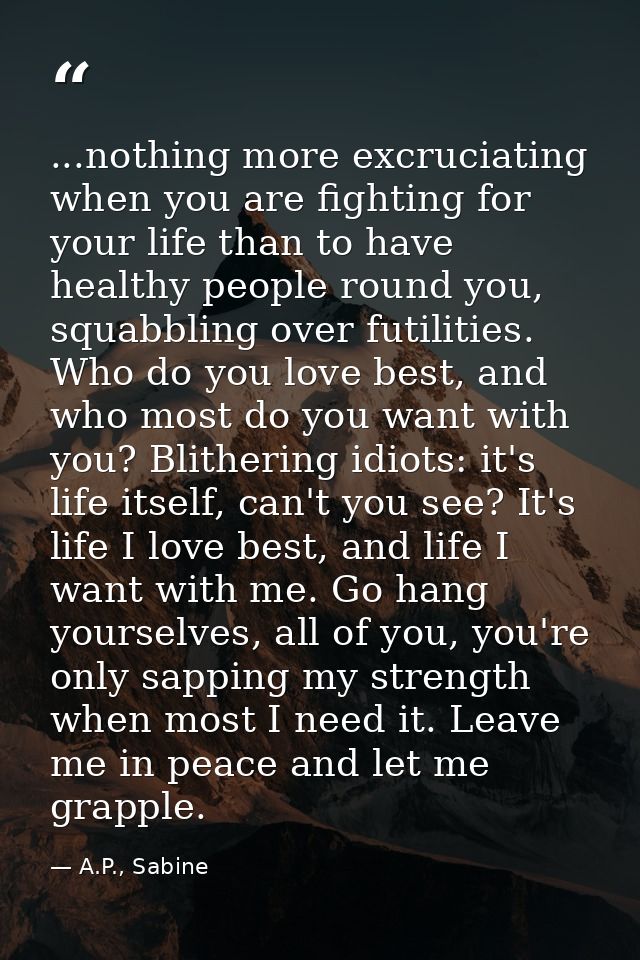 ...nothing more excruciating when you are fighting for your life than to have healthy people round you, squabbling over  — A.P., Sabine