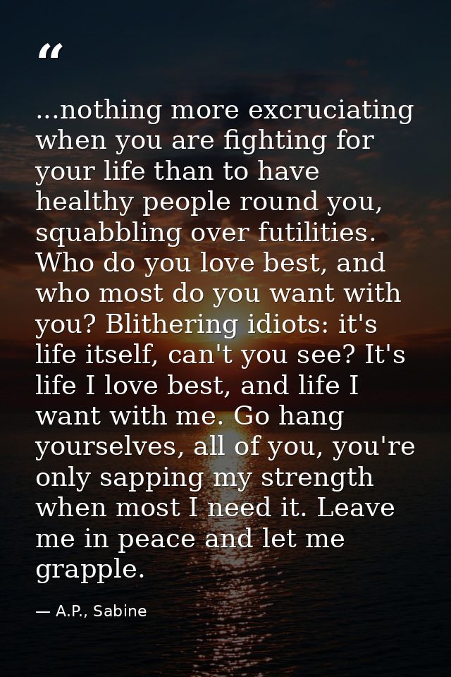 ...nothing more excruciating when you are fighting for your life than to have healthy people round you, squabbling over  — A.P., Sabine