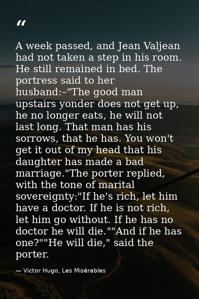 A week passed, and Jean Valjean had not taken a step in his room. He still remained in bed. The portress said to her hus — Victor Hugo, Les Misérables