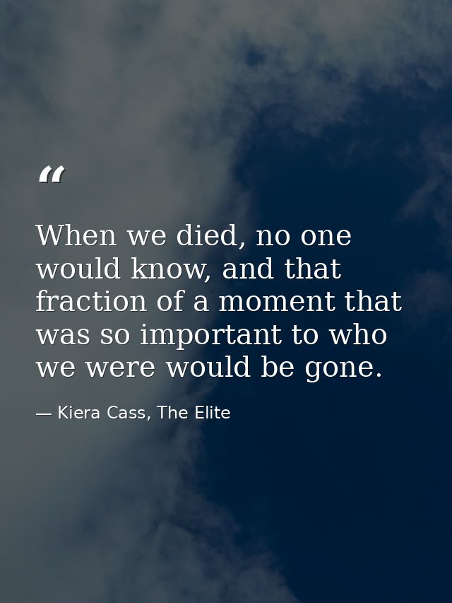 When we died, no one would know, and that fraction of a moment that was so important to who we were would be gone. — Kiera Cass, The Elite