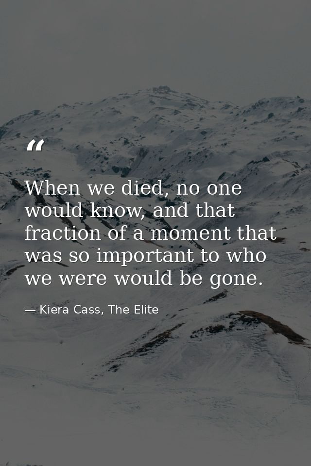 When we died, no one would know, and that fraction of a moment that was so important to who we were would be gone. — Kiera Cass, The Elite