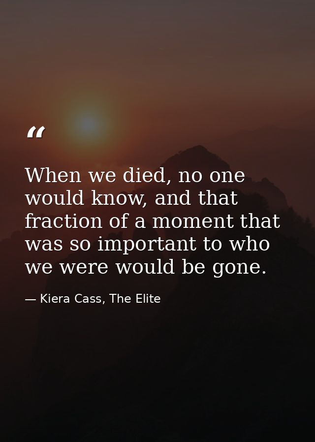 When we died, no one would know, and that fraction of a moment that was so important to who we were would be gone. — Kiera Cass, The Elite