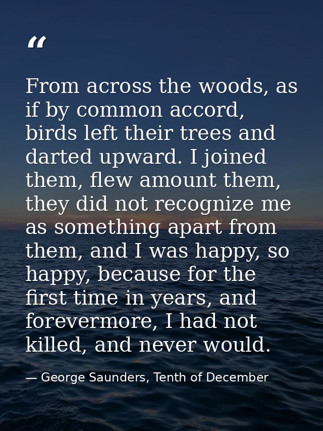 From across the woods, as if by common accord, birds left their trees and darted upward. I joined them, flew amount them — George Saunders, Tenth of December