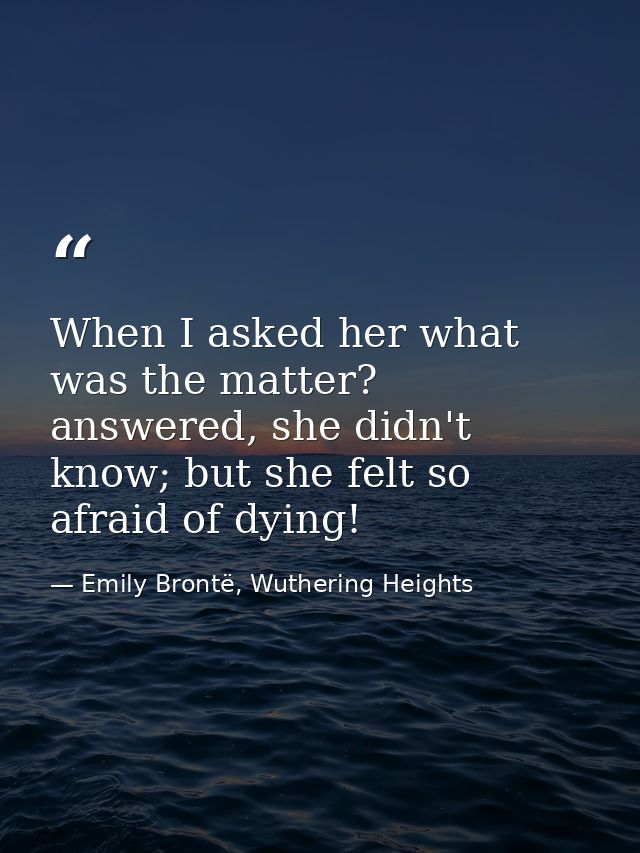 When I asked her what was the matter? answered, she didn't know; but she felt so afraid of dying! — Emily Brontë, Wuthering Heights