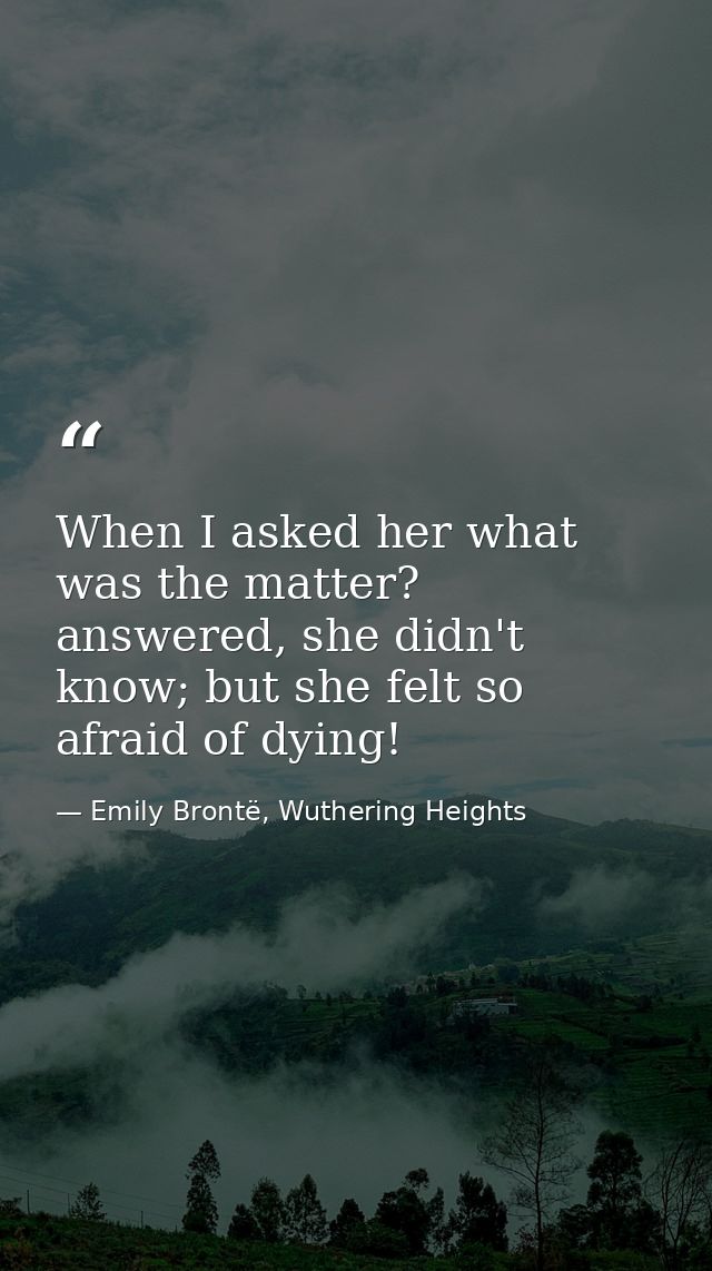 When I asked her what was the matter? answered, she didn't know; but she felt so afraid of dying! — Emily Brontë, Wuthering Heights