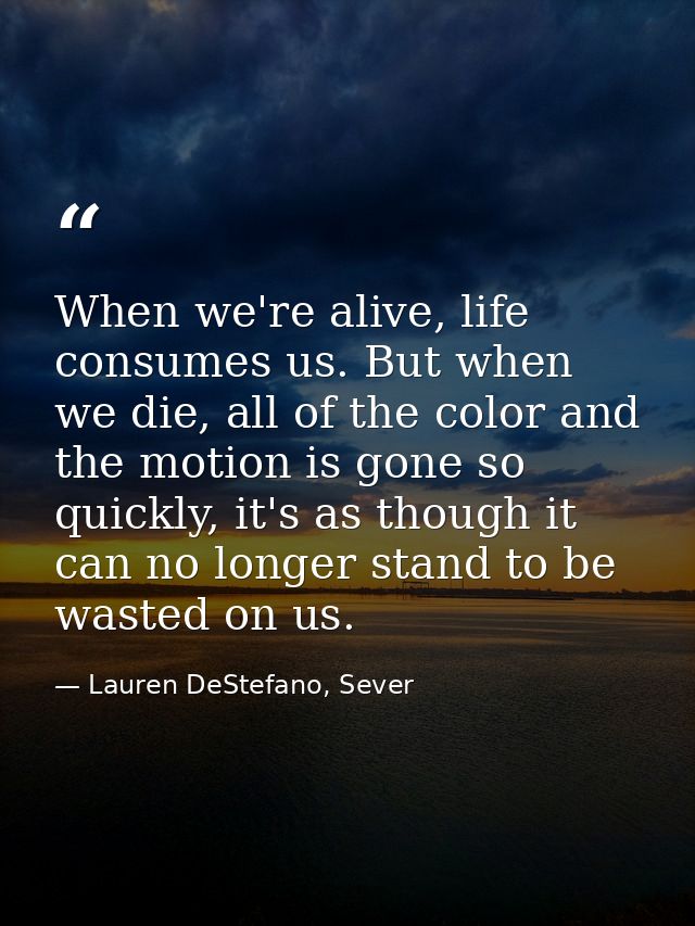When we're alive, life consumes us. But when we die, all of the color and the motion is gone so quickly, it's as though  — Lauren DeStefano, Sever