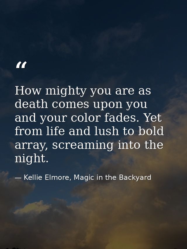 How mighty you are as death comes upon you and your color fades. Yet from life and lush to bold array, screaming into th — Kellie Elmore, Magic in the Backyard