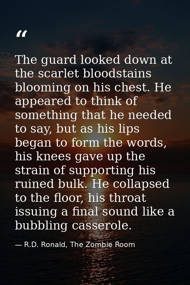 The guard looked down at the scarlet bloodstains blooming on his chest. He appeared to think of something that he needed — R.D. Ronald, The Zombie Room