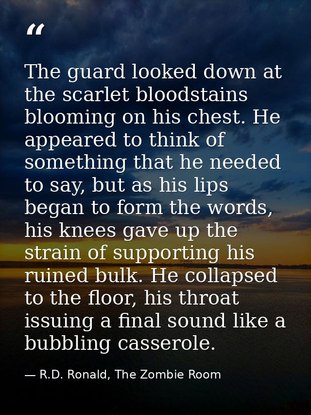 The guard looked down at the scarlet bloodstains blooming on his chest. He appeared to think of something that he needed — R.D. Ronald, The Zombie Room