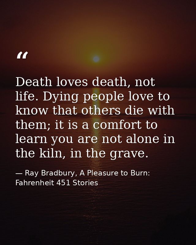 Death loves death, not life. Dying people love to know that others die with them; it is a comfort to learn you are not a — Ray Bradbury, A Pleasure to Burn: Fahrenheit 451 Stories