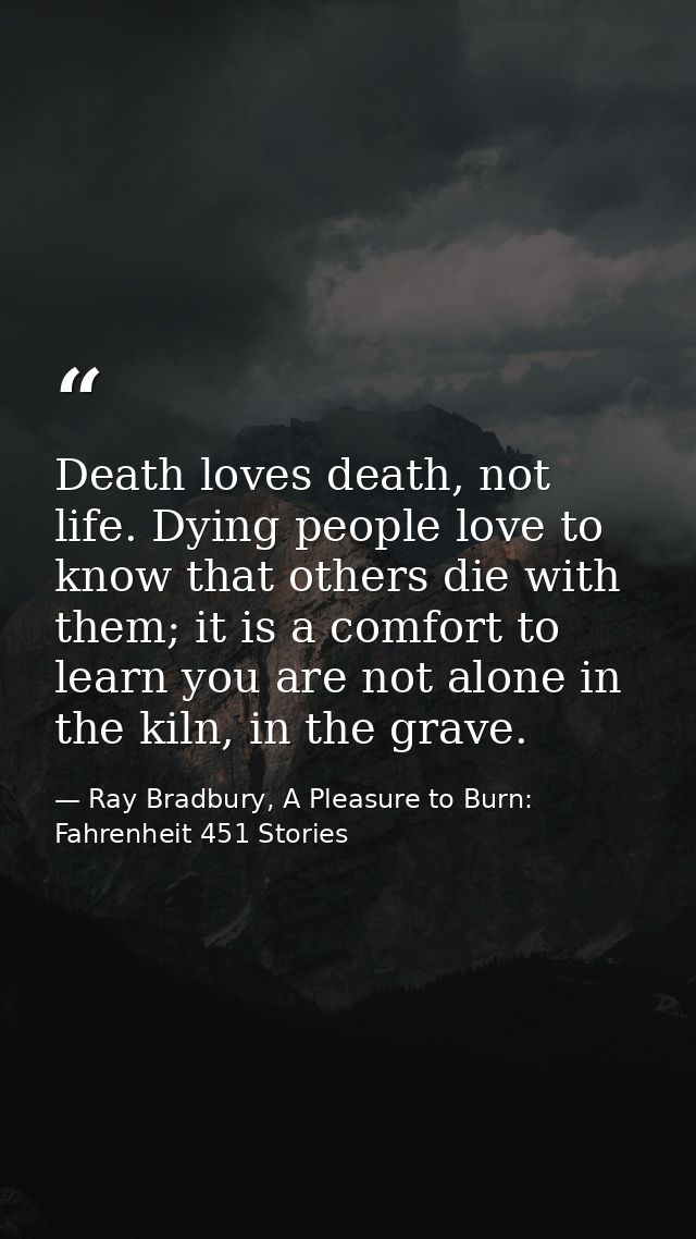 Death loves death, not life. Dying people love to know that others die with them; it is a comfort to learn you are not a — Ray Bradbury, A Pleasure to Burn: Fahrenheit 451 Stories